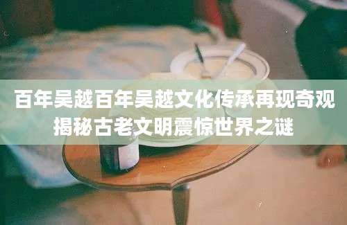 百年吴越百年吴越文化传承再现奇观揭秘古老文明震惊世界之谜