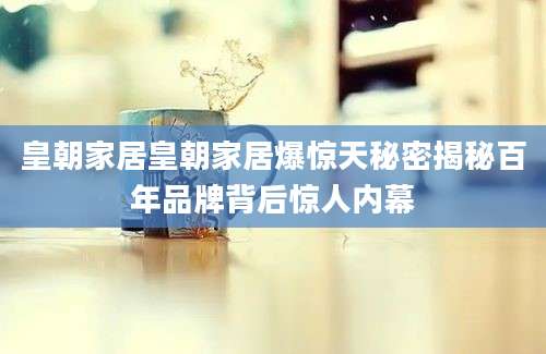 皇朝家居皇朝家居爆惊天秘密揭秘百年品牌背后惊人内幕