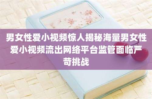 男女性爱小视频惊人揭秘海量男女性爱小视频流出网络平台监管面临严苛挑战