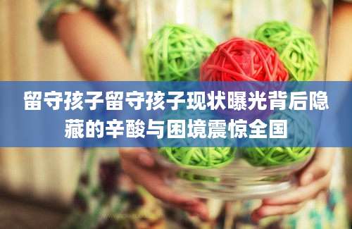 留守孩子留守孩子现状曝光背后隐藏的辛酸与困境震惊全国