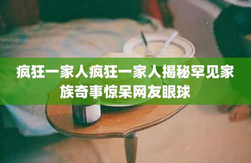 疯狂一家人疯狂一家人揭秘罕见家族奇事惊呆网友眼球