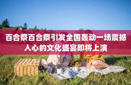 百合祭百合祭引发全国轰动一场震撼人心的文化盛宴即将上演