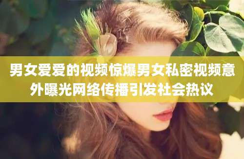 男女爱爱的视频惊爆男女私密视频意外曝光网络传播引发社会热议
