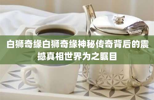 白狮奇缘白狮奇缘神秘传奇背后的震撼真相世界为之瞩目