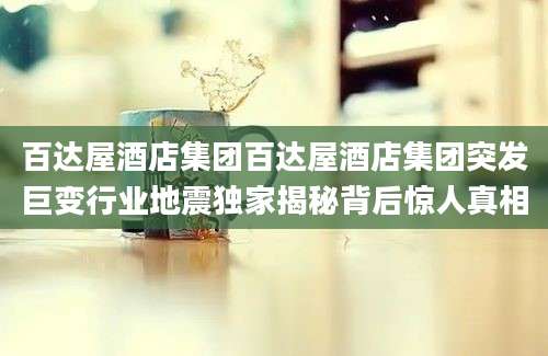 百达屋酒店集团百达屋酒店集团突发巨变行业地震独家揭秘背后惊人真相