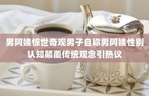男阿姨惊世奇观男子自称男阿姨性别认知颠覆传统观念引热议