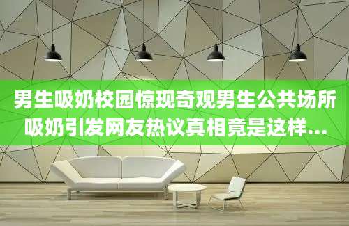 男生吸奶校园惊现奇观男生公共场所吸奶引发网友热议真相竟是这样...