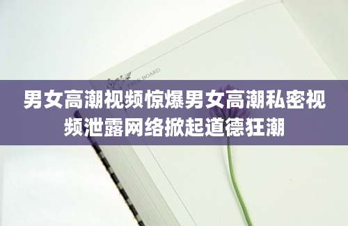 男女高潮视频惊爆男女高潮私密视频泄露网络掀起道德狂潮
