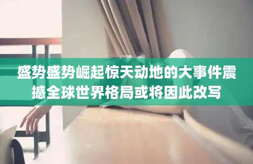 盛势盛势崛起惊天动地的大事件震撼全球世界格局或将因此改写