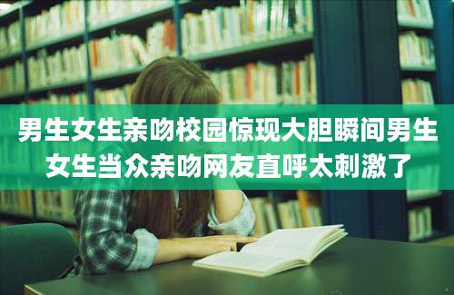 男生女生亲吻校园惊现大胆瞬间男生女生当众亲吻网友直呼太刺激了