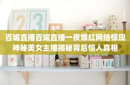 百媚直播百媚直播一夜爆红网络惊现神秘美女主播揭秘背后惊人真相