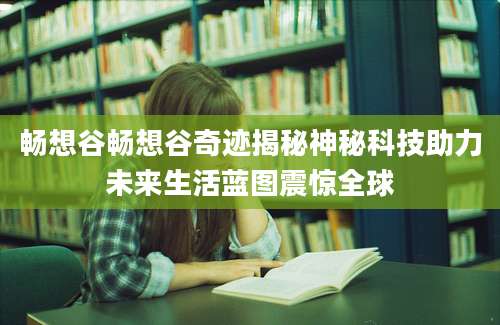 畅想谷畅想谷奇迹揭秘神秘科技助力未来生活蓝图震惊全球