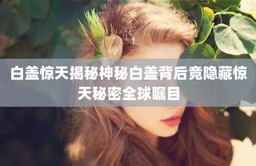 白盖惊天揭秘神秘白盖背后竟隐藏惊天秘密全球瞩目