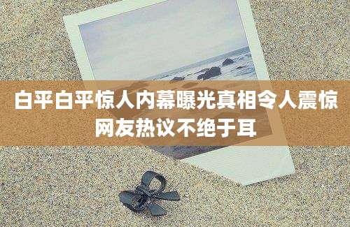 白平白平惊人内幕曝光真相令人震惊网友热议不绝于耳