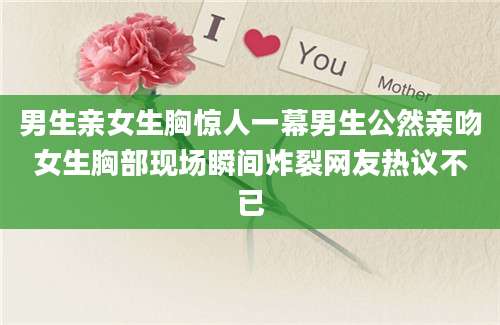 男生亲女生胸惊人一幕男生公然亲吻女生胸部现场瞬间炸裂网友热议不已