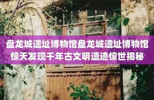 盘龙城遗址博物馆盘龙城遗址博物馆惊天发现千年古文明遗迹惊世揭秘