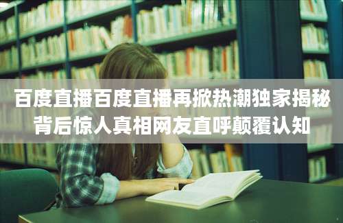 百度直播百度直播再掀热潮独家揭秘背后惊人真相网友直呼颠覆认知