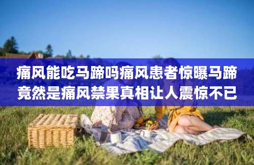 痛风能吃马蹄吗痛风患者惊曝马蹄竟然是痛风禁果真相让人震惊不已