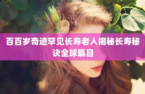 百百岁奇迹罕见长寿老人揭秘长寿秘诀全球瞩目