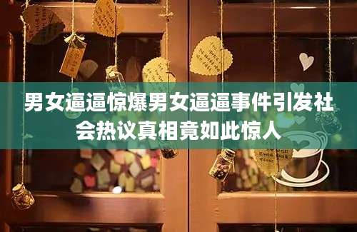男女逼逼惊爆男女逼逼事件引发社会热议真相竟如此惊人
