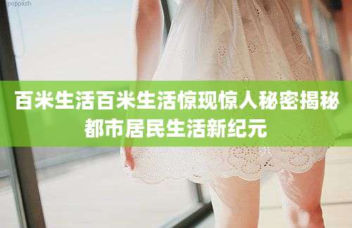 百米生活百米生活惊现惊人秘密揭秘都市居民生活新纪元