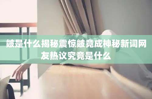 皴是什么揭秘震惊皴竟成神秘新词网友热议究竟是什么