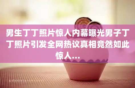 男生丁丁照片惊人内幕曝光男子丁丁照片引发全网热议真相竟然如此惊人...