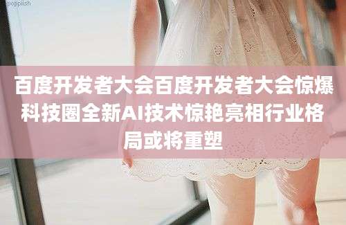 百度开发者大会百度开发者大会惊爆科技圈全新AI技术惊艳亮相行业格局或将重塑