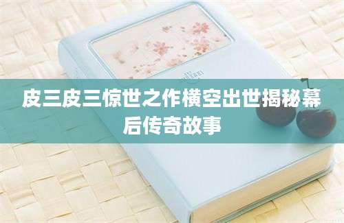 皮三皮三惊世之作横空出世揭秘幕后传奇故事