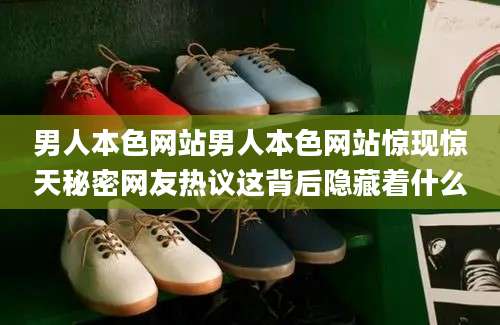 男人本色网站男人本色网站惊现惊天秘密网友热议这背后隐藏着什么