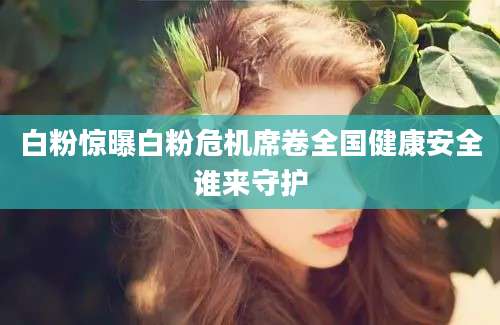 白粉惊曝白粉危机席卷全国健康安全谁来守护