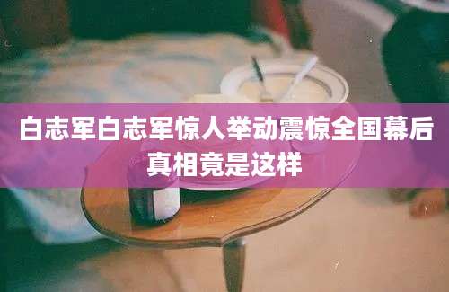 白志军白志军惊人举动震惊全国幕后真相竟是这样