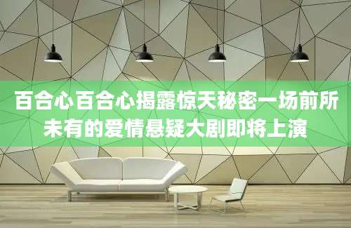 百合心百合心揭露惊天秘密一场前所未有的爱情悬疑大剧即将上演