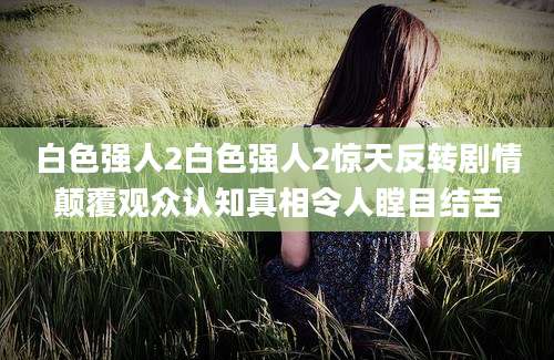 白色强人2白色强人2惊天反转剧情颠覆观众认知真相令人瞠目结舌