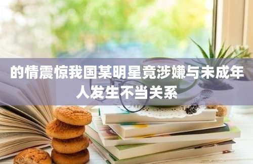 的情震惊我国某明星竟涉嫌与未成年人发生不当关系