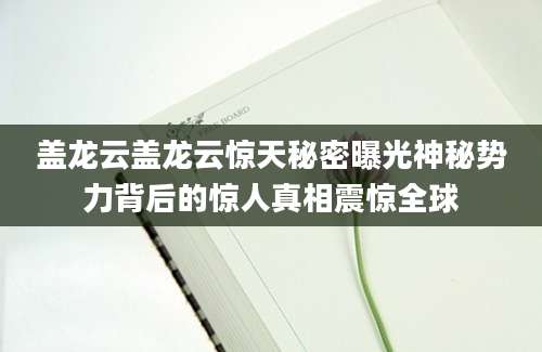 盖龙云盖龙云惊天秘密曝光神秘势力背后的惊人真相震惊全球