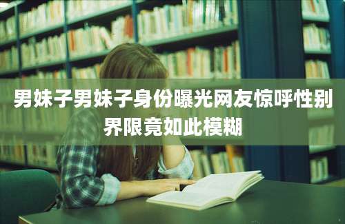 男妹子男妹子身份曝光网友惊呼性别界限竟如此模糊