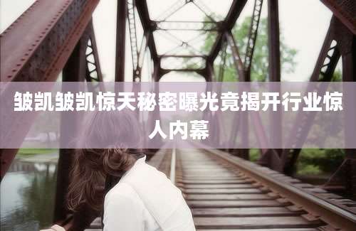 皱凯皱凯惊天秘密曝光竟揭开行业惊人内幕