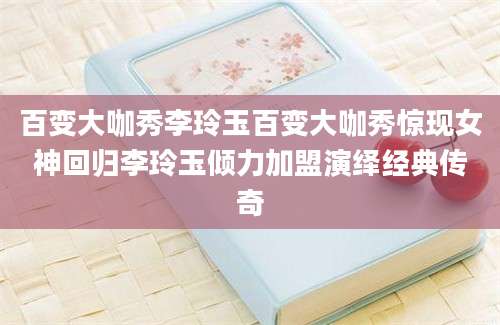 百变大咖秀李玲玉百变大咖秀惊现女神回归李玲玉倾力加盟演绎经典传奇