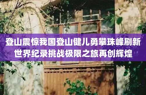 登山震惊我国登山健儿勇攀珠峰刷新世界纪录挑战极限之旅再创辉煌