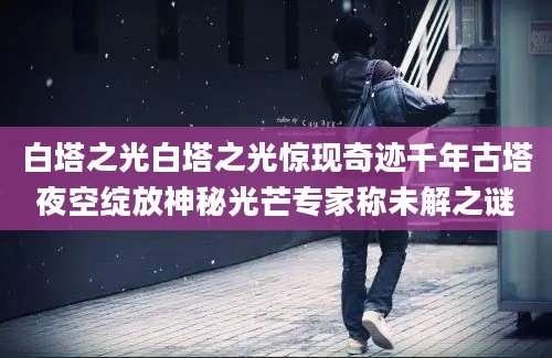 白塔之光白塔之光惊现奇迹千年古塔夜空绽放神秘光芒专家称未解之谜
